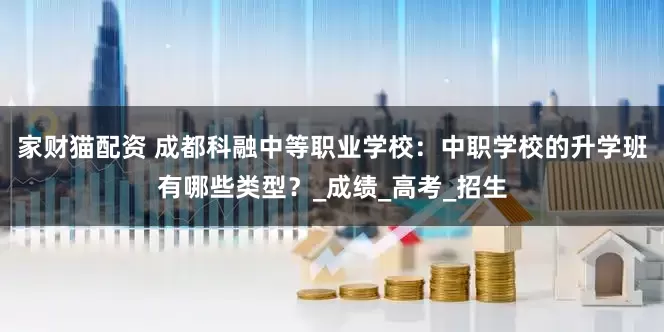 家财猫配资 成都科融中等职业学校：中职学校的升学班有哪些类型？_成绩_高考_招生