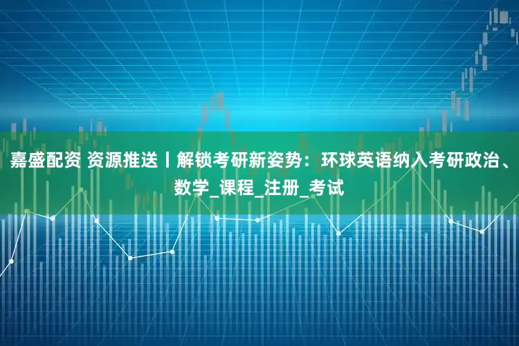 嘉盛配资 资源推送丨解锁考研新姿势：环球英语纳入考研政治、数学_课程_注册_考试