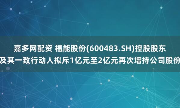 嘉多网配资 福能股份(600483.SH)控股股东及其一致行动人拟斥1亿元至2亿元再次增持公司股份