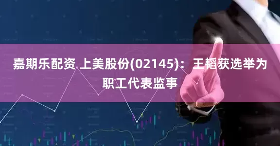 嘉期乐配资 上美股份(02145)：王韬获选举为职工代表监事
