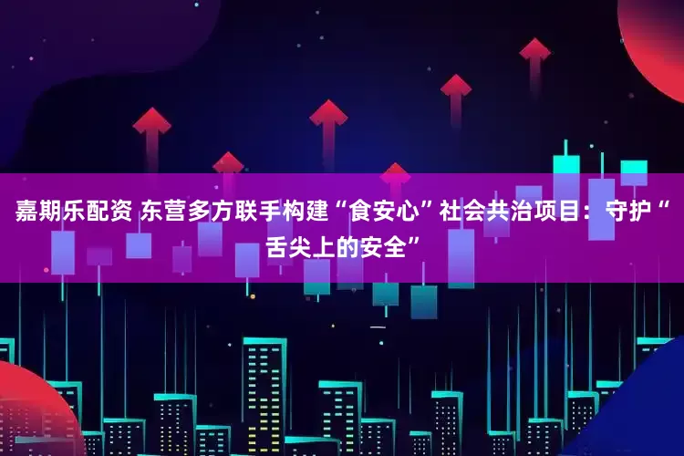 嘉期乐配资 东营多方联手构建“食安心”社会共治项目：守护“舌尖上的安全”