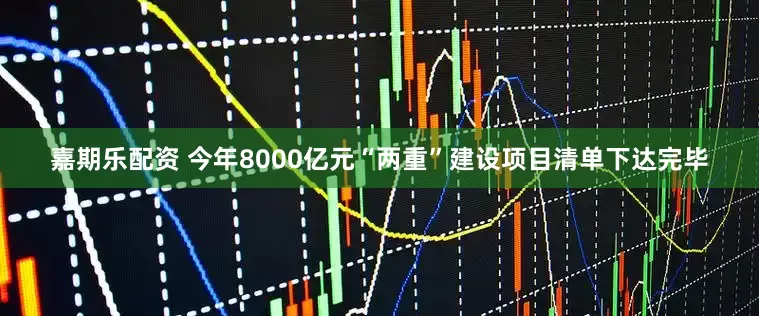 嘉期乐配资 今年8000亿元“两重”建设项目清单下达完毕
