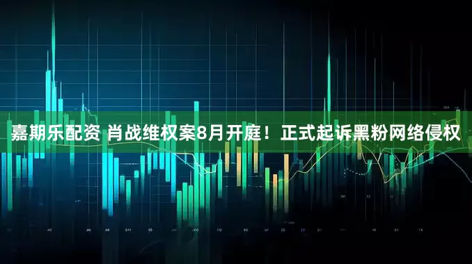 嘉期乐配资 肖战维权案8月开庭！正式起诉黑粉网络侵权