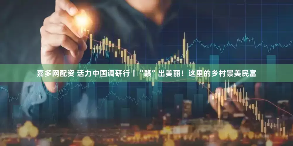 嘉多网配资 活力中国调研行丨“赣”出美丽！这里的乡村景美民富