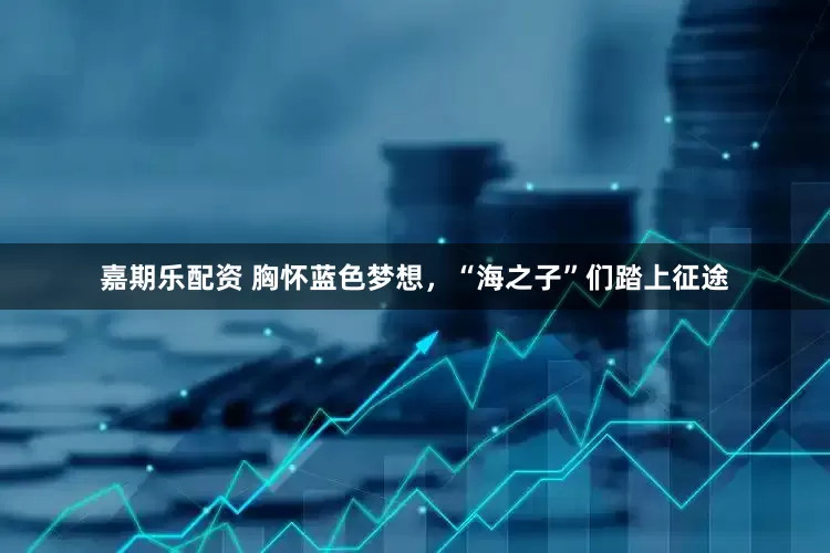 嘉期乐配资 胸怀蓝色梦想，“海之子”们踏上征途