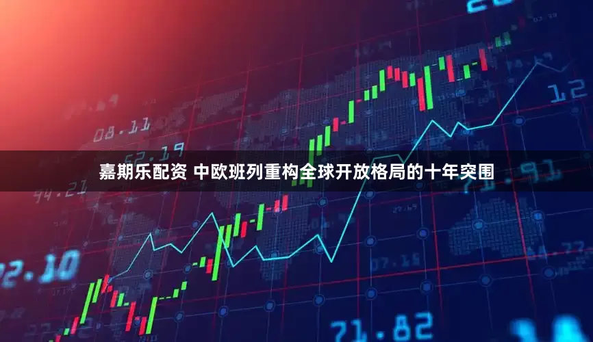 嘉期乐配资 中欧班列重构全球开放格局的十年突围