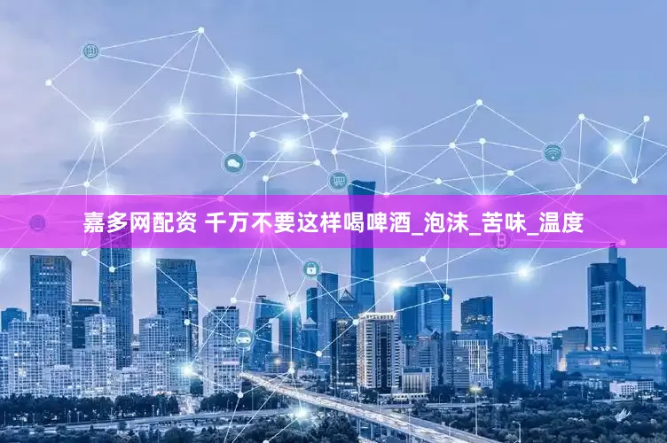嘉多网配资 千万不要这样喝啤酒_泡沫_苦味_温度