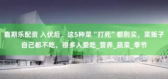 嘉期乐配资 入伏后，这5种菜“打死”都别买，菜贩子自己都不吃，很多人爱吃_营养_蔬菜_季节