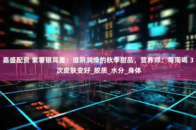 嘉盛配资 紫薯银耳羹：滋阴润燥的秋季甜品，营养师：每周喝 3 次皮肤变好_胶质_水分_身体