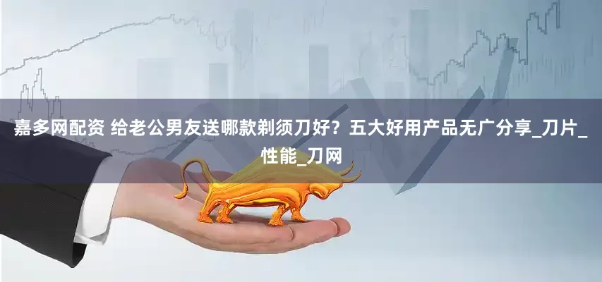 嘉多网配资 给老公男友送哪款剃须刀好？五大好用产品无广分享_刀片_性能_刀网