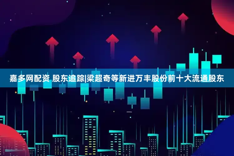嘉多网配资 股东追踪|梁超奇等新进万丰股份前十大流通股东