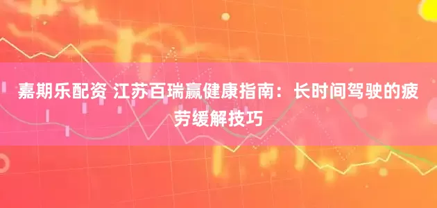 嘉期乐配资 江苏百瑞赢健康指南：长时间驾驶的疲劳缓解技巧