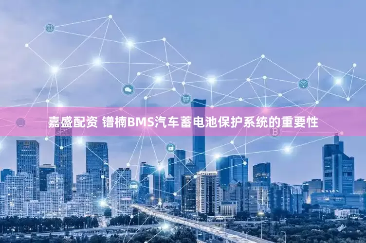 嘉盛配资 镨楠BMS汽车蓄电池保护系统的重要性
