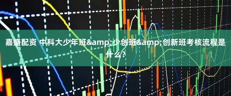嘉盛配资 中科大少年班&少创班&创新班考核流程是什么？