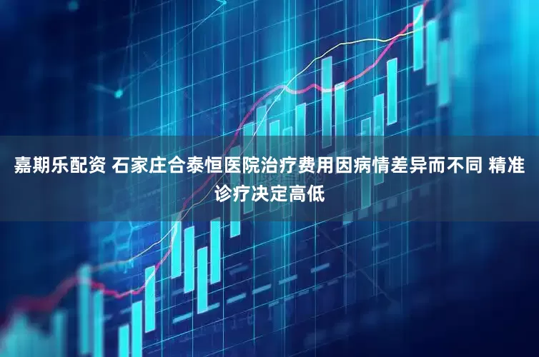 嘉期乐配资 石家庄合泰恒医院治疗费用因病情差异而不同 精准诊疗决定高低